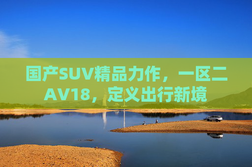国产SUV精品力作，一区二AV18，定义出行新境