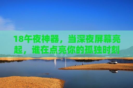 18午夜神器，当深夜屏幕亮起，谁在点亮你的孤独时刻？