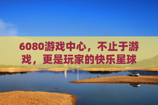 6080游戏中心，不止于游戏，更是玩家的快乐星球