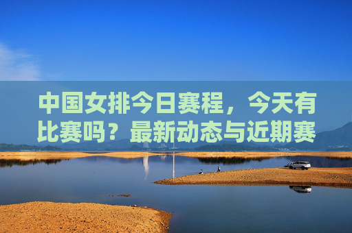 中国女排今日赛程，今天有比赛吗？最新动态与近期赛事一览