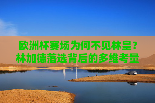欧洲杯赛场为何不见林皇？林加德落选背后的多维考量