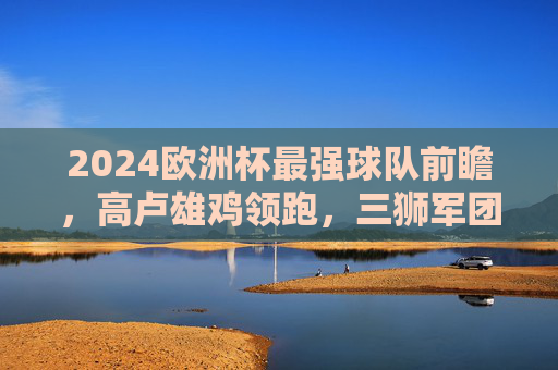 2024欧洲杯最强球队前瞻，高卢雄鸡领跑，三狮军团紧追，东道主能否创造奇迹？