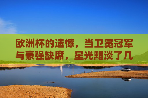 欧洲杯的遗憾，当卫冕冠军与豪强缺席，星光黯淡了几分？