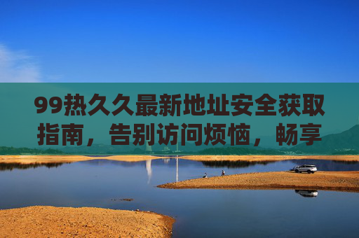 99热久久最新地址安全获取指南，告别访问烦恼，畅享优质内容