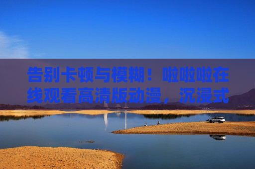 告别卡顿与模糊！啦啦啦在线观看高清版动漫，沉浸式追番全攻略
