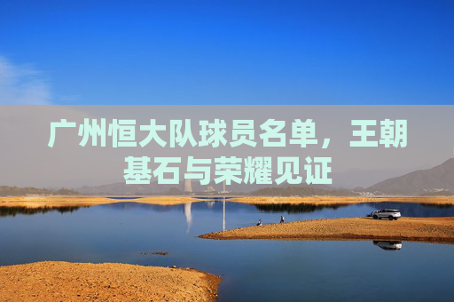 广州恒大队球员名单，王朝基石与荣耀见证