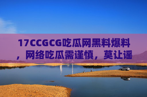 17CCGCG吃瓜网黑料爆料，网络吃瓜需谨慎，莫让谣言成刀刃