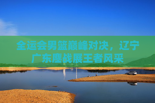 全运会男篮巅峰对决，辽宁广东鏖战展王者风采
