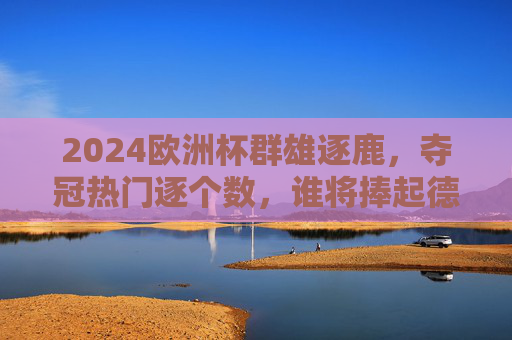 2024欧洲杯群雄逐鹿，夺冠热门逐个数，谁将捧起德劳内杯？