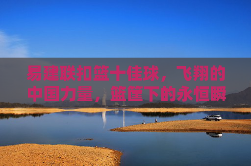 易建联扣篮十佳球，飞翔的中国力量，篮筐下的永恒瞬间