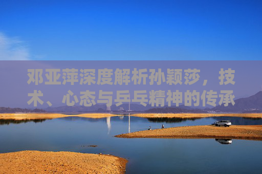 邓亚萍深度解析孙颖莎，技术、心态与乒乓精神的传承