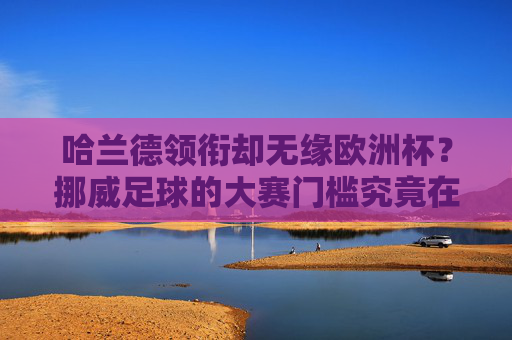哈兰德领衔却无缘欧洲杯？挪威足球的大赛门槛究竟在哪儿