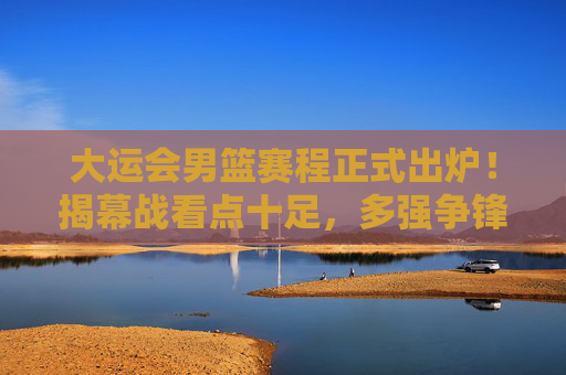 大运会男篮赛程正式出炉！揭幕战看点十足，多强争锋谁能笑到最后？