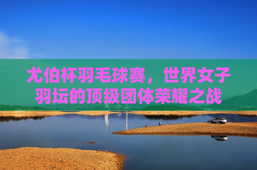 尤伯杯羽毛球赛，世界女子羽坛的顶级团体荣耀之战