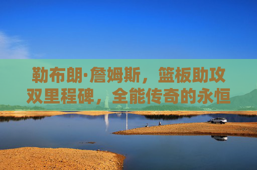 勒布朗·詹姆斯，篮板助攻双里程碑，全能传奇的永恒注脚