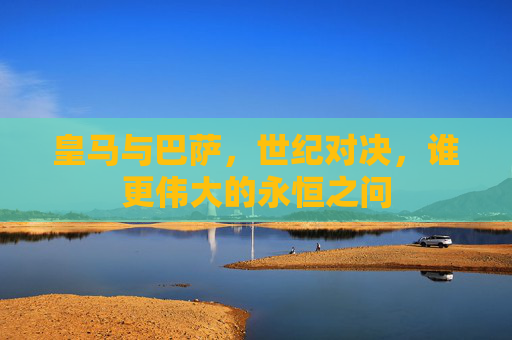 皇马与巴萨，世纪对决，谁更伟大的永恒之问