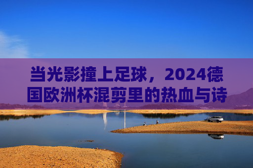 当光影撞上足球，2024德国欧洲杯混剪里的热血与诗篇