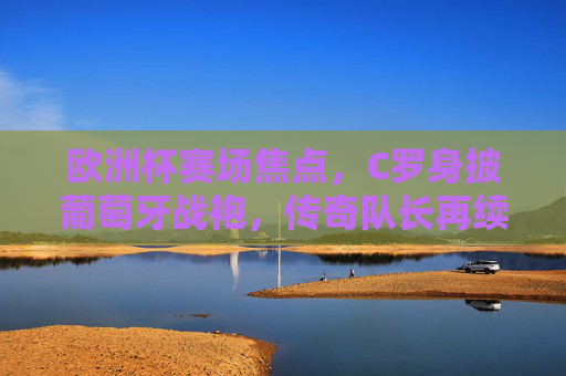 欧洲杯赛场焦点，C罗身披葡萄牙战袍，传奇队长再续征途