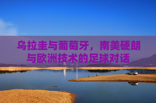 乌拉圭与葡萄牙，南美硬朗与欧洲技术的足球对话