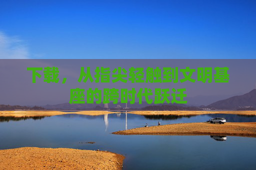 下载，从指尖轻触到文明基座的跨时代跃迁