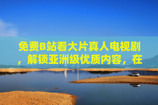 免费B站看大片真人电视剧，解锁亚洲级优质内容，在线追剧新体验