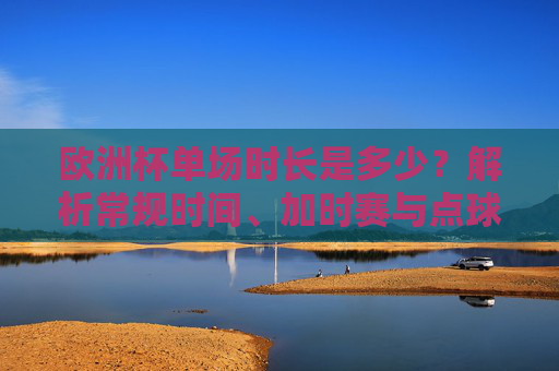 欧洲杯单场时长是多少？解析常规时间、加时赛与点球规则