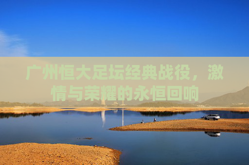 广州恒大足坛经典战役，激情与荣耀的永恒回响