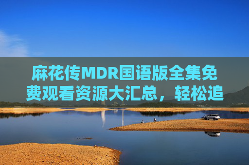 麻花传MDR国语版全集免费观看资源大汇总，轻松追剧无压力！