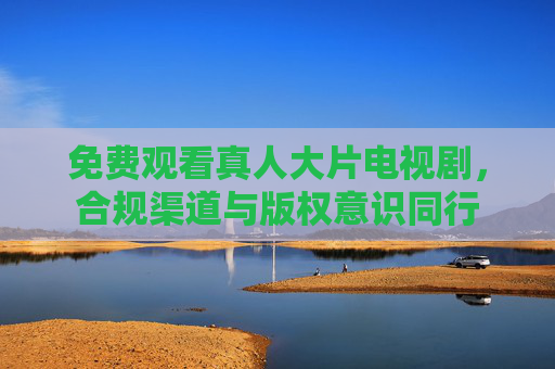 免费观看真人大片电视剧，合规渠道与版权意识同行