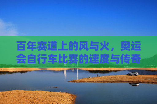 百年赛道上的风与火，奥运会自行车比赛的速度与传奇