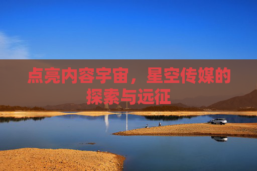 点亮内容宇宙，星空传媒的探索与远征