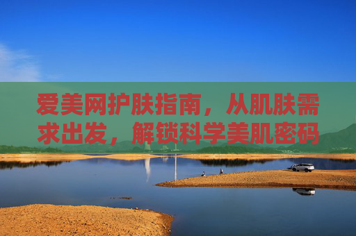 爱美网护肤指南，从肌肤需求出发，解锁科学美肌密码