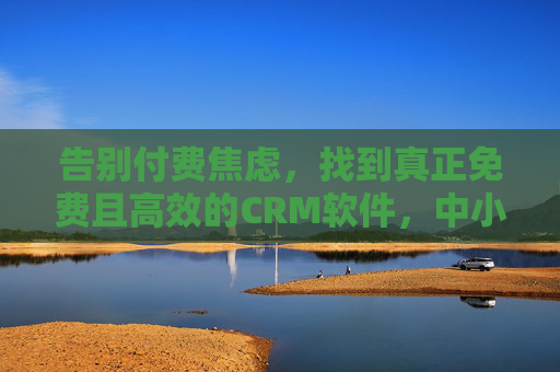 告别付费焦虑，找到真正免费且高效的CRM软件，中小企业客户管理不再难