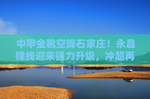 中甲金靴空降石家庄！永昌锋线迎来强力升级，冲超再添关键拼图