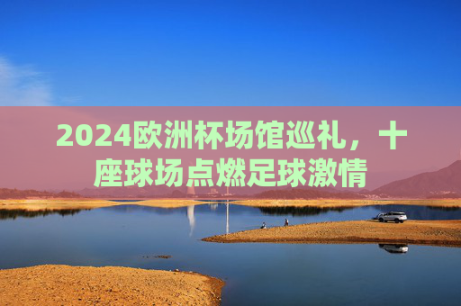 2024欧洲杯场馆巡礼，十座球场点燃足球激情