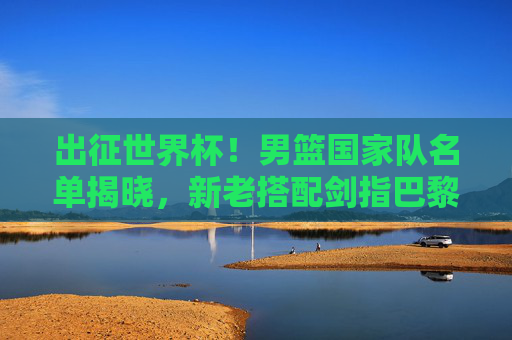 出征世界杯！男篮国家队名单揭晓，新老搭配剑指巴黎奥运门票