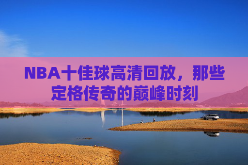 NBA十佳球高清回放，那些定格传奇的巅峰时刻