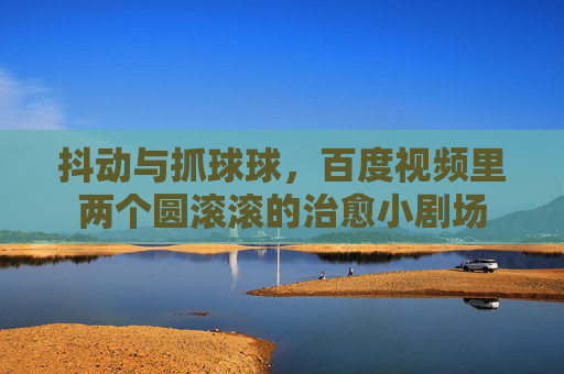 抖动与抓球球，百度视频里两个圆滚滚的治愈小剧场