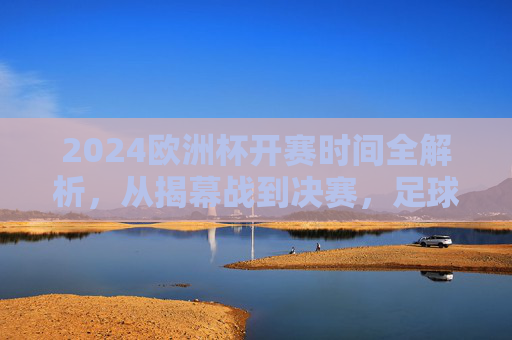 2024欧洲杯开赛时间全解析，从揭幕战到决赛，足球盛宴即将启幕