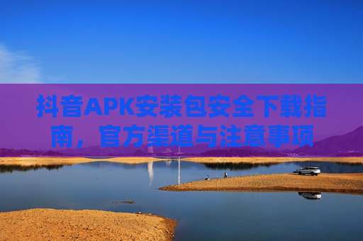 抖音APK安装包安全下载指南，官方渠道与注意事项