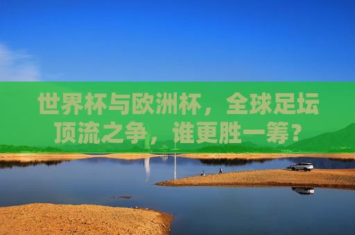 世界杯与欧洲杯，全球足坛顶流之争，谁更胜一筹？