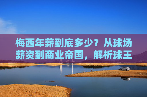 梅西年薪到底多少？从球场薪资到商业帝国，解析球王的财富密码