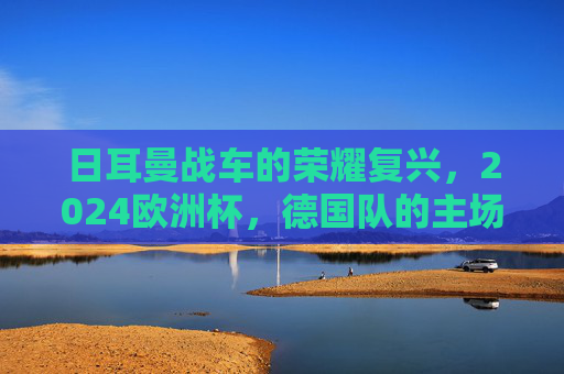 日耳曼战车的荣耀复兴，2024欧洲杯，德国队的主场加冕