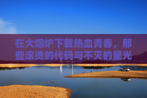 在大熔炉下载热血青春，那些滚烫的代码与不灭的星光