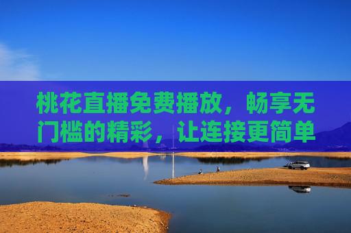 桃花直播免费播放，畅享无门槛的精彩，让连接更简单