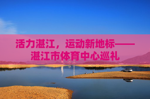 活力湛江，运动新地标——湛江市体育中心巡礼