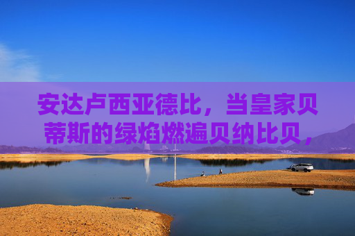 安达卢西亚德比，当皇家贝蒂斯的绿焰燃遍贝纳比贝，塞维利亚的红潮席卷拉蒙·桑切斯·皮斯胡安