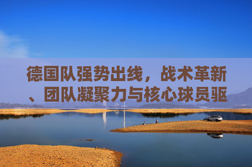 德国队强势出线，战术革新、团队凝聚力与核心球员驱动
