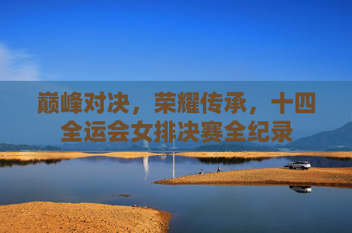 巅峰对决，荣耀传承，十四全运会女排决赛全纪录