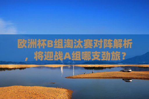 欧洲杯B组淘汰赛对阵解析，将迎战A组哪支劲旅？